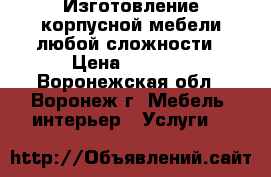 Изготовление корпусной мебели любой сложности › Цена ­ 5 000 - Воронежская обл., Воронеж г. Мебель, интерьер » Услуги   
